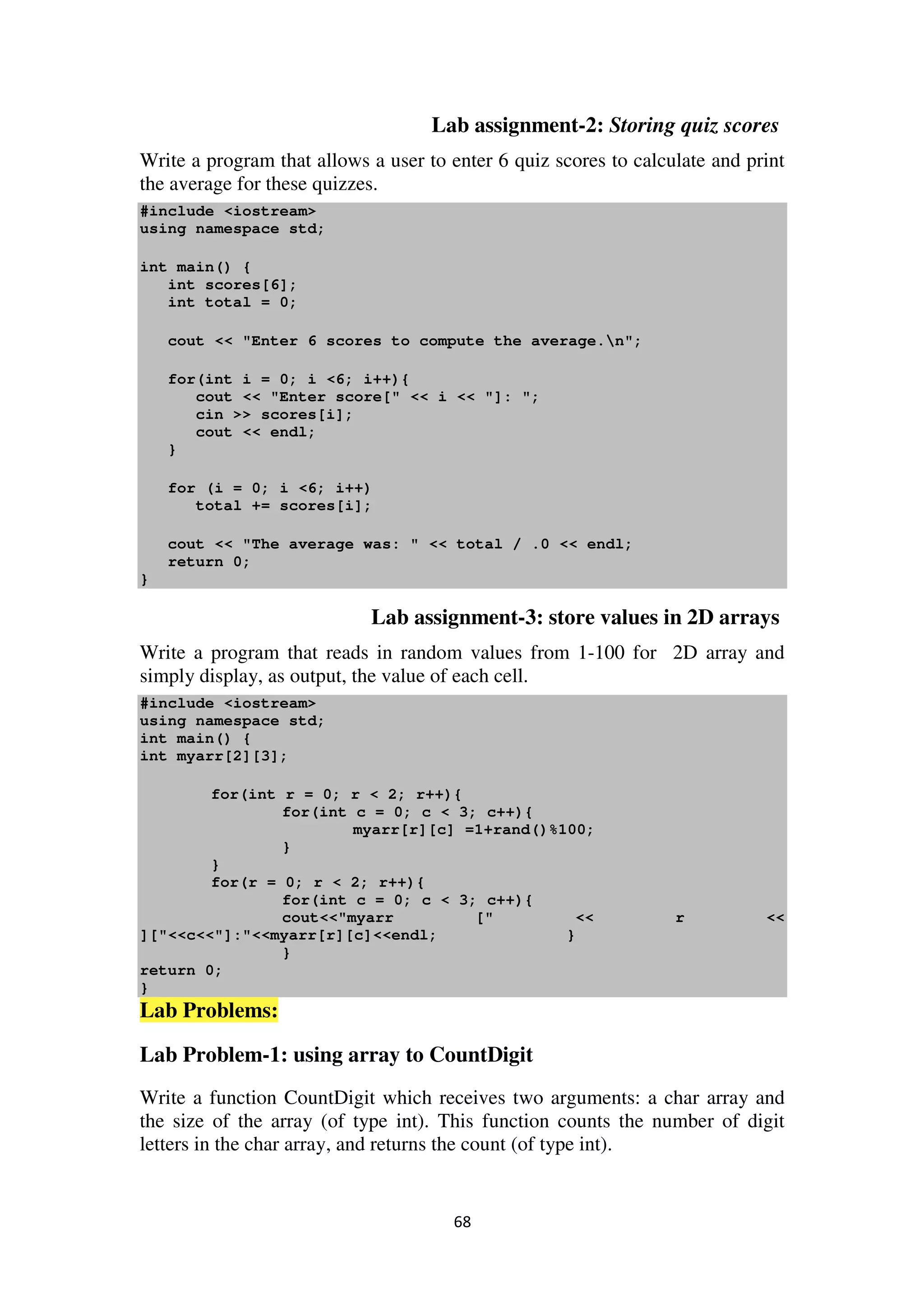 68
Lab assignment-2: Storing quiz scores
Write a program that allows a user to enter 6 quiz scores to calculate and print
the average for these quizzes.
#include <iostream>
using namespace std;
int main() {
int scores[6];
int total = 0;
cout << "Enter 6 scores to compute the average.n";
for(int i = 0; i <6; i++){
cout << "Enter score[" << i << "]: ";
cin >> scores[i];
cout << endl;
}
for (i = 0; i <6; i++)
total += scores[i];
cout << "The average was: " << total / .0 << endl;
return 0;
}
Lab assignment-3: store values in 2D arrays
Write a program that reads in random values from 1-100 for 2D array and
simply display, as output, the value of each cell.
#include <iostream>
using namespace std;
int main() {
int myarr[2][3];
for(int r = 0; r < 2; r++){
for(int c = 0; c < 3; c++){
myarr[r][c] =1+rand()%100;
}
}
for(r = 0; r < 2; r++){
for(int c = 0; c < 3; c++){
cout<<"myarr [" << r <<
]["<<c<<"]:"<<myarr[r][c]<<endl; }
}
return 0;
}
Lab Problems:
Lab Problem-1: using array to CountDigit
Write a function CountDigit which receives two arguments: a char array and
the size of the array (of type int). This function counts the number of digit
letters in the char array, and returns the count (of type int).
 
