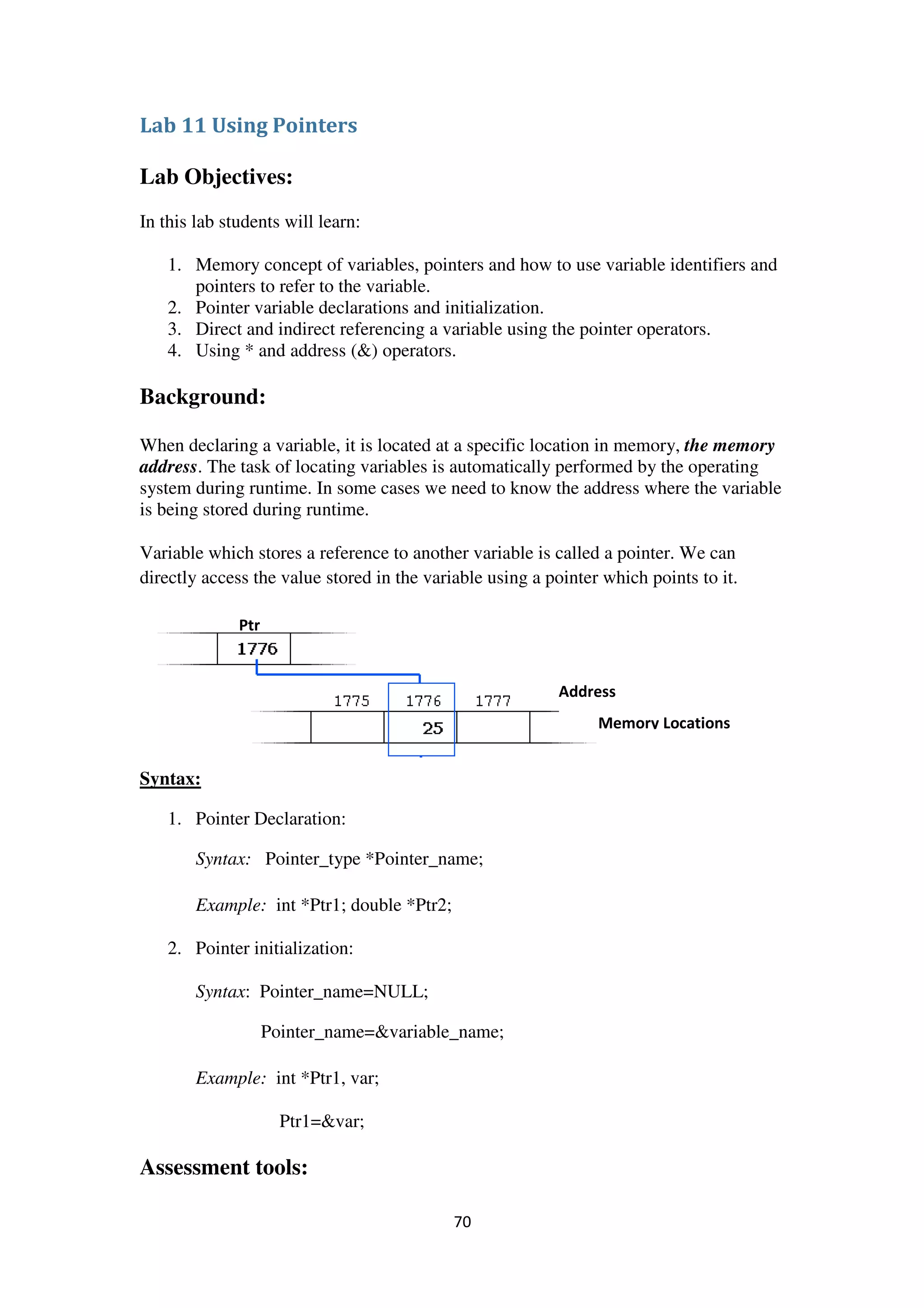70
Lab 11 Using Pointers
Lab Objectives:
In this lab students will learn:
1. Memory concept of variables, pointers and how to use variable identifiers and
pointers to refer to the variable.
2. Pointer variable declarations and initialization.
3. Direct and indirect referencing a variable using the pointer operators.
4. Using * and address (&) operators.
Background:
When declaring a variable, it is located at a specific location in memory, the memory
address. The task of locating variables is automatically performed by the operating
system during runtime. In some cases we need to know the address where the variable
is being stored during runtime.
Variable which stores a reference to another variable is called a pointer. We can
directly access the value stored in the variable using a pointer which points to it.
Syntax:
1. Pointer Declaration:
Syntax: Pointer_type *Pointer_name;
Example: int *Ptr1; double *Ptr2;
2. Pointer initialization:
Syntax: Pointer_name=NULL;
Pointer_name=&variable_name;
Example: int *Ptr1, var;
Ptr1=&var;
Assessment tools:
Ptr
Address
Memory Locations
 