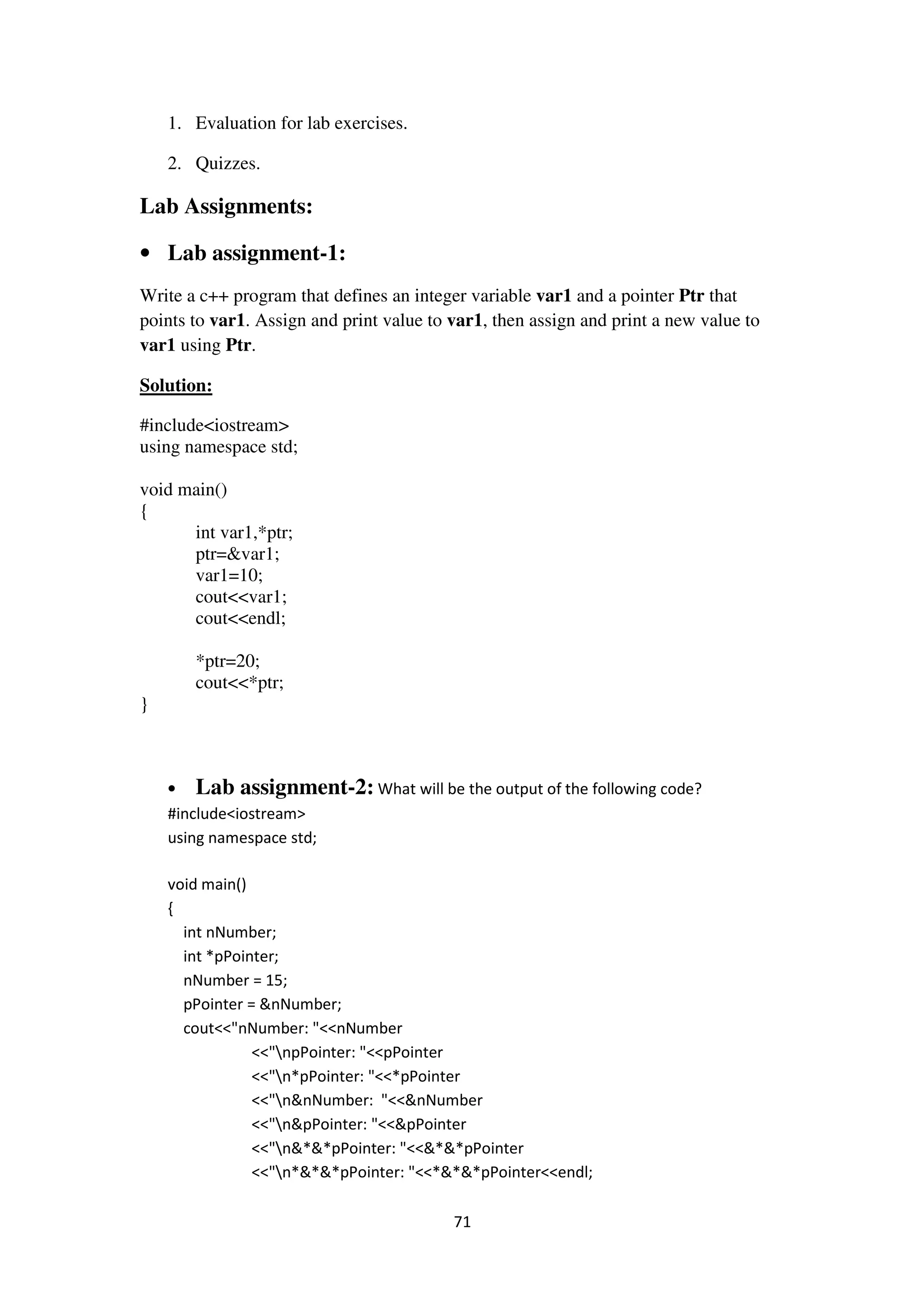 71
1. Evaluation for lab exercises.
2. Quizzes.
Lab Assignments:
• Lab assignment-1:
Write a c++ program that defines an integer variable var1 and a pointer Ptr that
points to var1. Assign and print value to var1, then assign and print a new value to
var1 using Ptr.
Solution:
#include<iostream>
using namespace std;
void main()
{
int var1,*ptr;
ptr=&var1;
var1=10;
cout<<var1;
cout<<endl;
*ptr=20;
cout<<*ptr;
}
• Lab assignment-2: What will be the output of the following code?
#include<iostream>
using namespace std;
void main()
{
int nNumber;
int *pPointer;
nNumber = 15;
pPointer = &nNumber;
cout<<"nNumber: "<<nNumber
<<"npPointer: "<<pPointer
<<"n*pPointer: "<<*pPointer
<<"n&nNumber: "<<&nNumber
<<"n&pPointer: "<<&pPointer
<<"n&*&*pPointer: "<<&*&*pPointer
<<"n*&*&*pPointer: "<<*&*&*pPointer<<endl;
 