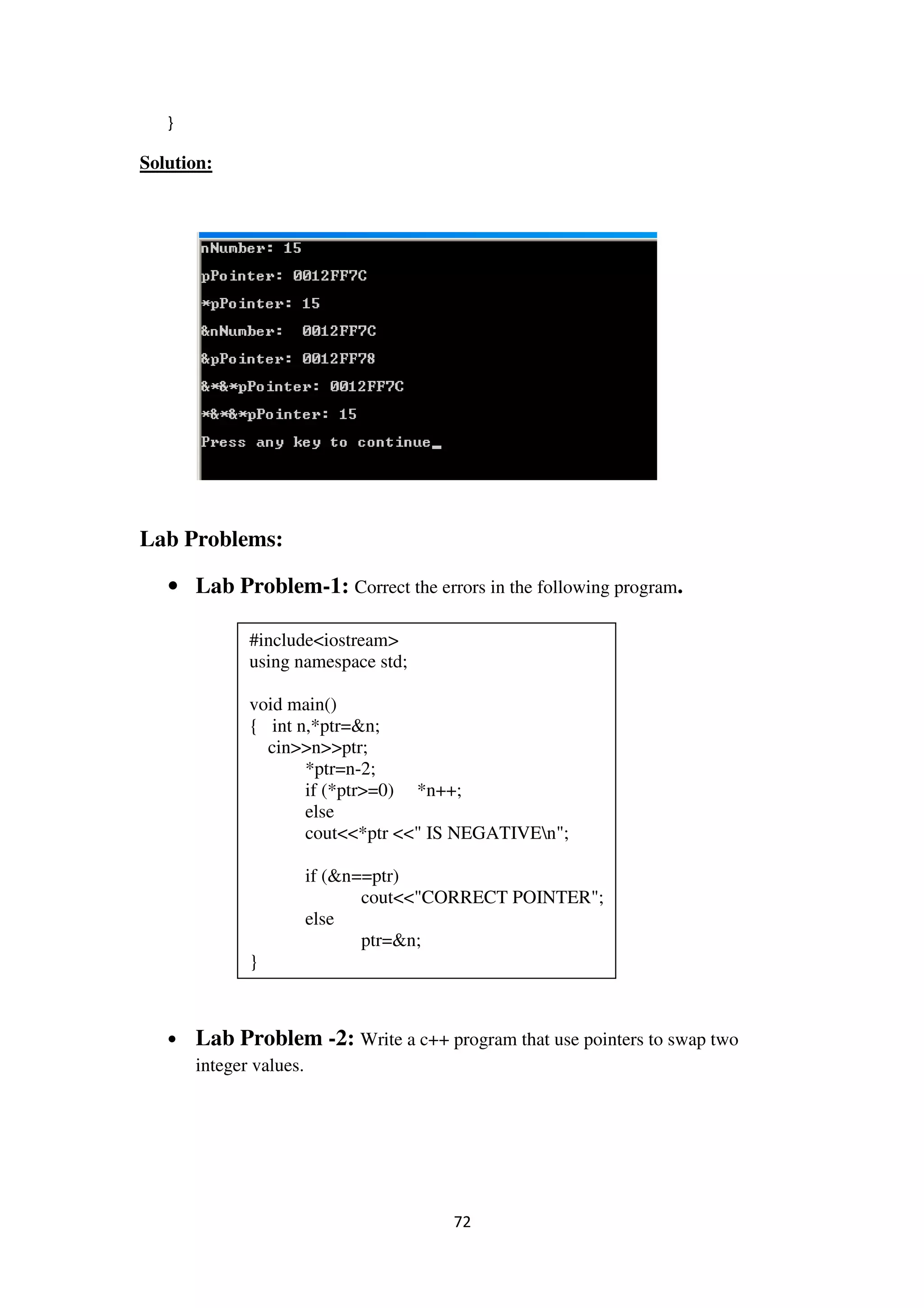 72
}
Solution:
Lab Problems:
• Lab Problem-1: Correct the errors in the following program.
• Lab Problem -2: Write a c++ program that use pointers to swap two
integer values.
#include<iostream>
using namespace std;
void main()
{ int n,*ptr=&n;
cin>>n>>ptr;
*ptr=n-2;
if (*ptr>=0) *n++;
else
cout<<*ptr <<" IS NEGATIVEn";
if (&n==ptr)
cout<<"CORRECT POINTER";
else
ptr=&n;
}
 