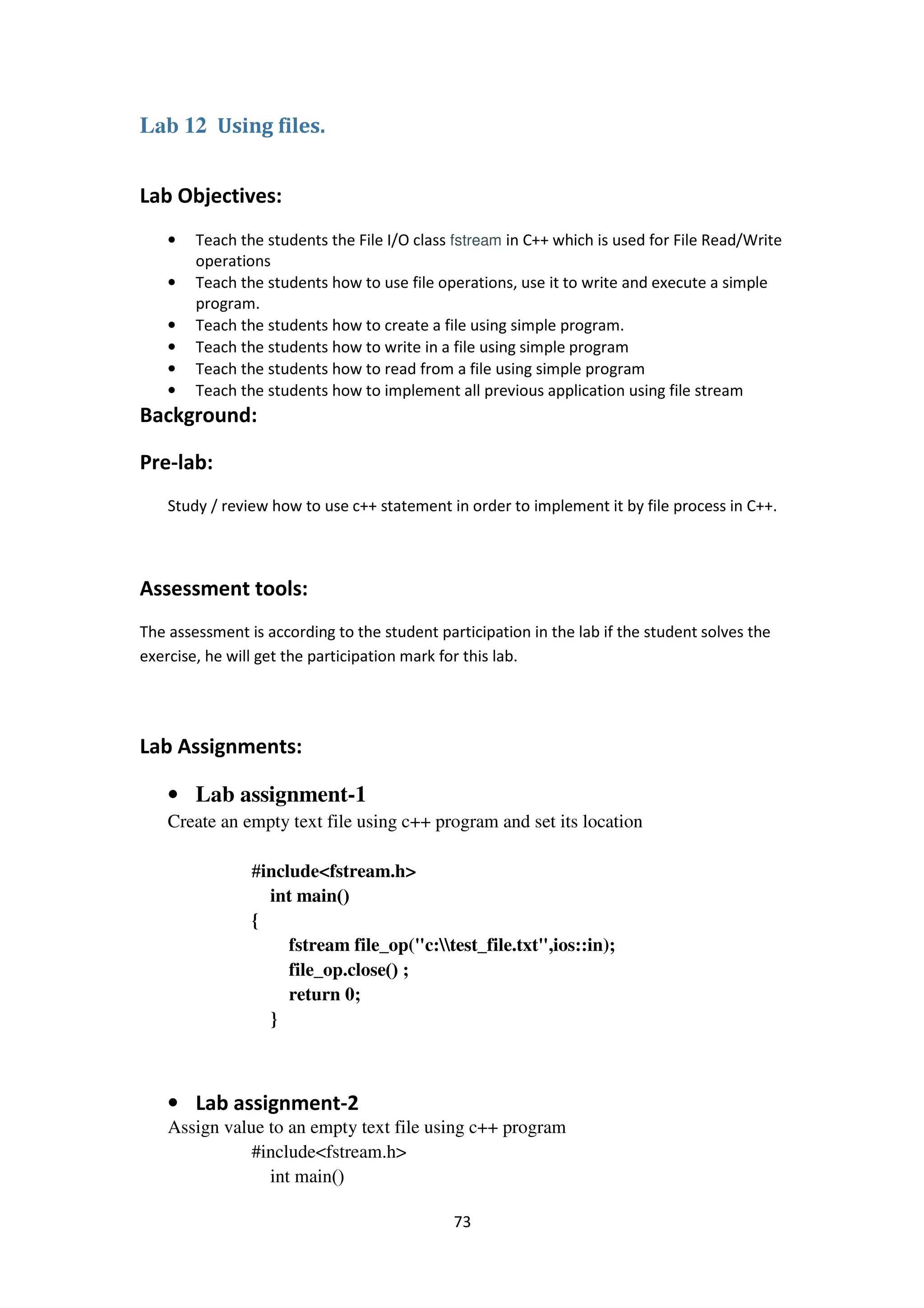 73
Lab 12 Using files.
Lab Objectives:
• Teach the students the File I/O class fstream in C++ which is used for File Read/Write
operations
• Teach the students how to use file operations, use it to write and execute a simple
program.
• Teach the students how to create a file using simple program.
• Teach the students how to write in a file using simple program
• Teach the students how to read from a file using simple program
• Teach the students how to implement all previous application using file stream
Background:
Pre-lab:
Study / review how to use c++ statement in order to implement it by file process in C++.
Assessment tools:
The assessment is according to the student participation in the lab if the student solves the
exercise, he will get the participation mark for this lab.
Lab Assignments:
• Lab assignment-1
Create an empty text file using c++ program and set its location
#include<fstream.h>
int main()
{
fstream file_op("c:test_file.txt",ios::in);
file_op.close() ;
return 0;
}
• Lab assignment-2
Assign value to an empty text file using c++ program
#include<fstream.h>
int main()
 