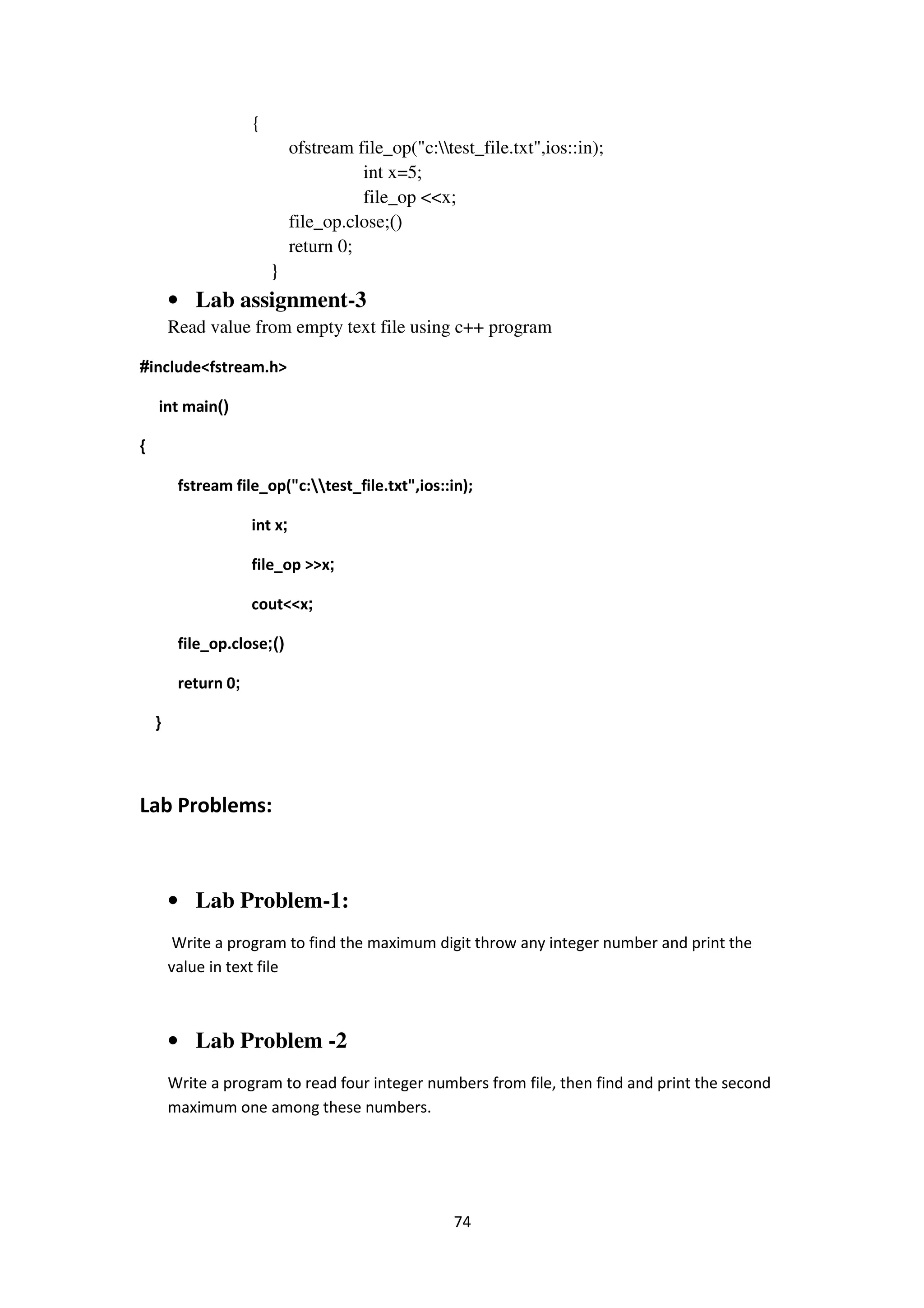 74
{
ofstream file_op("c:test_file.txt",ios::in);
int x=5;
file_op <<x;
file_op.close ();
return 0;
}
• Lab assignment-3
Read value from empty text file using c++ program
#include<fstream.h>
int main()
{
fstream file_op("c:test_file.txt",ios::in);
int x;
file_op >>x;
cout<<x;
file_op.close ();
return 0;
}
Lab Problems:
• Lab Problem-1:
Write a program to find the maximum digit throw any integer number and print the
value in text file
• Lab Problem -2
Write a program to read four integer numbers from file, then find and print the second
maximum one among these numbers.
 