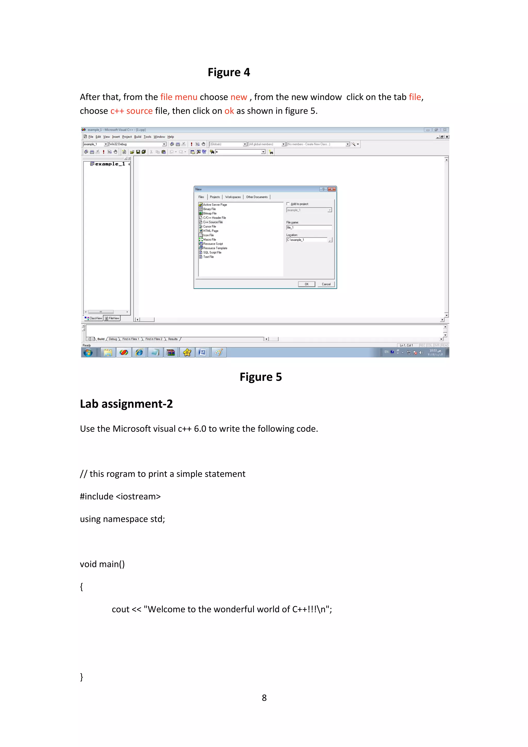 8
Figure 4
After that, from the file menu choose new , from the new window click on the tab file,
choose c++ source file, then click on ok as shown in figure 5.
Figure 5
Lab assignment-2
Use the Microsoft visual c++ 6.0 to write the following code.
// this rogram to print a simple statement
#include <iostream>
using namespace std;
void main()
{
cout << "Welcome to the wonderful world of C++!!!n";
}
 