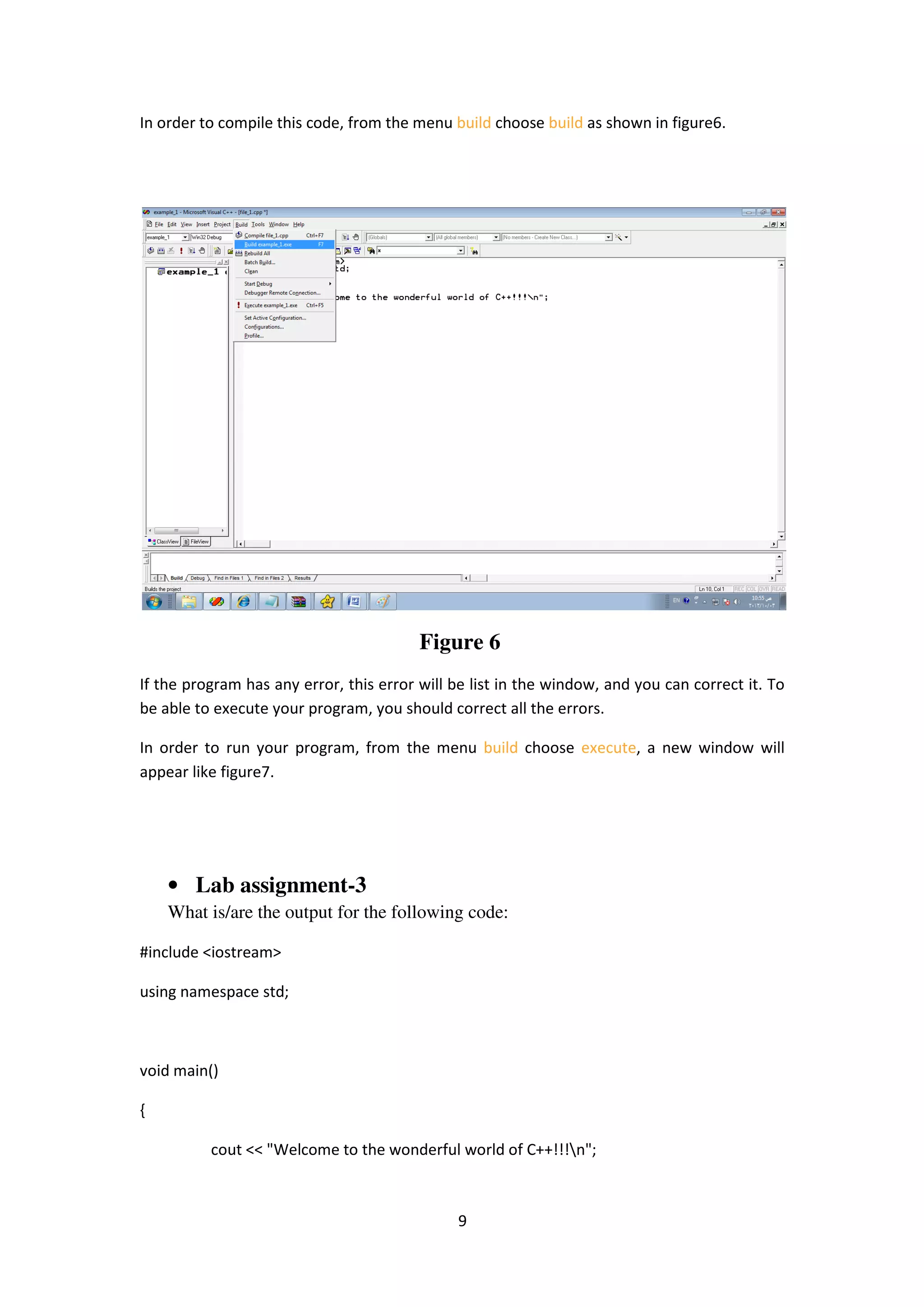 9
In order to compile this code, from the menu build choose build as shown in figure6.
Figure 6
If the program has any error, this error will be list in the window, and you can correct it. To
be able to execute your program, you should correct all the errors.
In order to run your program, from the menu build choose execute, a new window will
appear like figure7.
• Lab assignment-3
What is/are the output for the following code:
#include <iostream>
using namespace std;
void main()
{
cout << "Welcome to the wonderful world of C++!!!n";
 