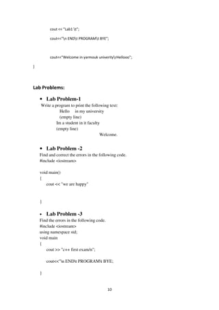 10
cout << "Lab1 t";
cout<<"n ENDt PROGRAMt BYE";
cout<<"Welcome in yarmouk univerityrHellooo";
}
Lab Problems:
• Lab Problem-1
Write a program to print the following text:
Hello in my university
(empty line)
Im a student in it faculty
(empty line)
Welcome.
• Lab Problem -2
Find and correct the errors in the following code.
#include <iostream>
void main()
{
cout << "we are happy"
}
• Lab Problem -3
Find the errors in the following code.
#include <iostream>
using namespace std;
void main
{
cout >> "c++ first exam/n";
cout<<"n ENDt PROGRAMt BYE;
}
 