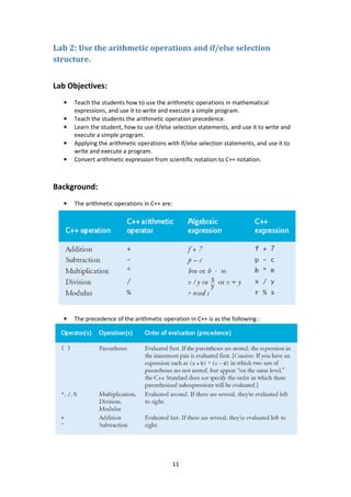 11
Lab 2: Use the arithmetic operations and if/else selection
structure.
Lab Objectives:
• Teach the students how to use the arithmetic operations in mathematical
expressions, and use it to write and execute a simple program.
• Teach the students the arithmetic operation precedence.
• Learn the student, how to use if/else selection statements, and use it to write and
execute a simple program.
• Applying the arithmetic operations with if/else selection statements, and use it to
write and execute a program.
• Convert arithmetic expression from scientific notation to C++ notation.
Background:
• The arithmetic operations in C++ are:
• The precedence of the arithmetic operation in C++ is as the following :
 