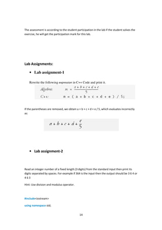 14
The assessment is according to the student participation in the lab if the student solves the
exercise, he will get the participation mark for this lab.
Lab Assignments:
• Lab assignment-1
Rewrite the following expression in C++ Code and print it.
If the parentheses are removed, we obtain a + b + c + d + e / 5, which evaluates incorrectly
as:
• Lab assignment-2
Read an integer number of a fixed length (3 digits) from the standard input then print its
digits separated by spaces. For example if 364 is the input then the output should be 3 6 4 or
4 6 3
Hint: Use division and modulus operator.
#include<iostream>
using namespace std;
 
