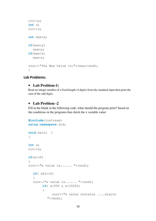 16
cin>>y;
int z;
cin>>z;
int max=x;
if(max<y)
max=y;
if(max<z)
max=z;
cout<<"The Max Value is:"<<max<<endl;
}
Lab Problems:
• Lab Problem-1:
Read an integer number of a fixed length (4 digits) from the standard input then print the
sum of the odd digits.
• Lab Problem -2
Fill in the blank in the following code; what should the program print? based on
the conditions in the programs that check the x variable value:
#include<iostream>
using namespace std;
void main( )
{
int x;
cin>>x;
if(x>=0)
{
cout<<"x value is...... "<<endl;
if( x%2==0)
{
cout<<"x value is...... "<<endl;
if( x>999 & x<10000)
{
cout<<"x value contains ....digits
"<<endl;
 
