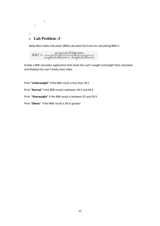 17
}
}
}
• Lab Problem -3
Body Mass Index Calculator (BMI) calculator formulas for calculating BMI is:
Create a BMI calculator application that reads the user’s weight and height then calculates
and displays the user’s body mass index.
Print “Underweight” if the BMI result is less than 18.5
Print “Normal” if the BMI result is between 18.5 and 24.9
Print “Overweight” if the BMI result is between 25 and 29.9
Print “Obese” if the BMI result is 30 or greater
 