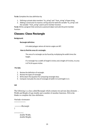 19
To do: Complete the class definition by
1. Defining a private data members "to_string" and " from_string" of type string.
2. Adding a constructor to receive a string value for both the variable "to_string" and
the variable " from_string" used in print member function.
To do: Write a program that constructs a postcard object and calls the print member
function.
Classes: Class Rectangle
Background:
Rectangle definition
A 4-sided polygon where all interior angles are 90°.
How to find the area of a rectangle:
The area of a rectangle can be found by multiplying the width times the
height.
If a rectangle has a width of length 6 inches and a height of 4 inches, its area
is 6*4=24 square inches
Pre-labs:
1. Review the definition of rectangle.
2. Review the types of rectangle.
3. Write down the equation for computing rectangle Area.
4. Compute manually the area of rectangle of width: 6.5 and height 11.3.
Lab
The following is a class called Rectangle which contains two private data elements ,
Width and Height of type double and a number of member functions. Fill in the
blanks to complete the class definition.
#include <iostream>
------------------
-----------Rectangle
{
:--------------
double Width;
double Height;
 