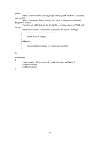 20
public:
//write a constructor that calls set_height and set_width functions to initialize
data members
//write a function set_height that sets the Height if it is positive, otherwise
Height will be zero.
//Function set_width that sets the Width if it is positive, otherwise Width will
be zero.
//write the header of a function area that returns the area of a rectangle
-----------------------------------------------------
{
return Width * Height;
}
void print()
{
//complete function print to print the data members
}
};
void main()
{
//create an object T1 from class Rectangle of width 4 and height 5
//call function area
//call function print
}
 