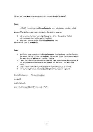 23
Q2.why are no private data members needed for class SimpleCalculator?
To do:
1. Modify your class so that SimpleCalculator has a private data members called
answer. After performing an operation, assign the result to answer .
2. Add a member function named getAnswer to retrieve the result of the last
arithmatic operation performed by the object.
3. Also, add a constructor for class SimpleCalculator that
initializes the value of answer to 0.
To do:
1. Modify the program so that the SimpleCalculator class has input member function
that allows the user to input two doubles. The function should then store the values
that were input in private data members a and b.
2. Create two constructors for this class, one that takes no arguments and initializes a
and b to 0 and another that takes two doubles and initializes a and b to those
values.
3. Create a member function printValues that displays the values of a and b.
4. Finally, modify the main function by adding the following code segment:
SimpleCalculator sc; //instantiate object
sc.input();
sc.printValues();
cout<<"Adding a and b yields"<<sc.add()<<"n";
 