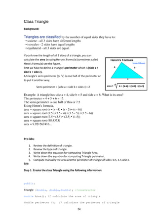 24
Class Triangle
Background:
Triangles are classified by the number of equal sides they have to:
• scalene - all 3 sides have different lengths
• isosceles - 2 sides have equal lengths
• equilateral - all 3 sides are equal .
If you know the length of all 3 sides of a triangle, you can
calculate the area by using Heron's Formula (sometimes called
Hero's Formula) see the figure.
First we have to define a triangle's perimeter which is (side a +
side b + side c).
A triangle's semi-perimeter (or 's') is one half of the perimeter or
to put it another way:
Semi-perimeter = (side a + side b + side c) ÷ 2
Example: A triangle has side a = 4, side b = 5 and side c = 6. What is its area?
The perimeter = 4 + 5 + 6 = 15.
The semi-perimeter is one half of this or 7.5
Using Heron's formula,
area = square root (s • (s - 4) • (s - 5) • (s - 6))
area = square root (7.5 • (7.5 - 4) • (7.5 - 5) • (7.5 - 6))
area = square root (7.5 • (3.5) • (2.5) • (1.5))
area = square root (98.4375)
area = 9.921567416...
Pre-labs:
1. Review the definition of triangle.
2. Review the types of triangle.
3. Write down the equation for computing Triangle Area.
4. Write down the equation for computing Triangle perimeter.
5. Compute manually the area and the perimeter of triangle of sides: 0.5, 1.5 and 3.
Lab:
Step 1: Create the class Triangle using the following information:
public:
Triangle (double, double,double); //constructor
double Area(); // calculate the area of triangle
double perimeter (); // calculate the perimeter of triangle
 