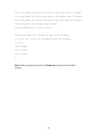 25
double get_Side1 ();//return the value of the first side of triangle
double get_Side2 ();//return the value of the second side of triangle
double get_Side3 ();//return the value of the third side of triangle
/*set values for the triangle sides values*/
void set_Sides(double, double,double);
string check_Type ();// decide the type of the triangle
void print ();// print all information about the triangle
private:
double Side1;
double Side2;
double Side3;
};
Step 2:. Write a program that constructs a Triangle object and calls all the members
functions.
 
