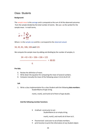 Class Students
Background:
The sample mean is the average
from the sample divided by the total number of events.
sample mean. In math terms,
Where n is the sample size a
34, 43, 81, 106, 106 and
We compute the sample mean by adding and dividing by the number of samples, 6.
34 + 43 + 81 + 106 + 106 + 115
6
Pre-labs:
6. Review the definition of mean.
7. Write down the equation for computing the mean of several numbers.
8. Compute manually the mean of the following values 3.4,12,16,22.5,9
Lab
1. Write a class implementation for a class Student with the following
StudentName of type string.
mark1, mark2, and mark3 all of them of type double.
And the following member functions
•
•
•
26
average and is computed as the sum of all the observed outcomes
from the sample divided by the total number of events. We use x as the symbol for the
In math terms,
and the x correspond to the observed valued.
and 115
We compute the sample mean by adding and dividing by the number of samples, 6.
34 + 43 + 81 + 106 + 106 + 115
= 80.83
Review the definition of mean.
the equation for computing the mean of several numbers.
Compute manually the mean of the following values 3.4,12,16,22.5,9
Write a class implementation for a class Student with the following data members
StudentName of type string.
mark1, mark2, and mark3 all of them of type double.
And the following member functions:
A default constructor to set :
StudentName to an empty string,
mark1, mark2, and mark3 all of them to 0 .
Paramerized costructor to set all data members.
print function to print the information of any Student object.
and is computed as the sum of all the observed outcomes
as the symbol for the
We compute the sample mean by adding and dividing by the number of samples, 6.
the equation for computing the mean of several numbers.
Compute manually the mean of the following values 3.4,12,16,22.5,9
data members:
mark1, mark2, and mark3 all of them of type double.
mark1, mark2, and mark3 all of them to 0 .
Paramerized costructor to set all data members.
print function to print the information of any Student object.
 