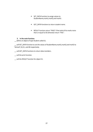 27
• SET_DATA function to assign values to
StudentName,mark1,mark2,and mark3 .
• GET_DATA functions to return student name.
• RESULT function return "PASS" if the total of his marks more
than or equal to 50 otherwise return "FAIL" .
2. In the main function:
__ define an object of type Student called S1.
__ call SET_DATA function to set the values of StudentName,mark1,mark2,and mark3 to
"ahmed",22,21, and 40 respectively.
__ call GET_DATA functions to return data members.
__ call the print function.
__ call the RESULT function for object S1.
 