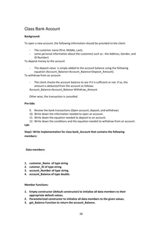 28
Class Bank Account
Background:
To open a new account, the following information should be provided to the client:
- The customer name (first, Middle, Last).
- some personal information about the customer( such as : the Address, Gender, and
ID Number)
To deposit money to the account
- The deposit value is simply added to the account balance using the following
equation (Account_Balance=Account_Balance+Deposit_Amount).
To withdraw from an account
- The client checks the account balance to see if it is sufficient or not. If so, the
amount is deducted from the account as follows:
Account_Balance=Account_Balance-Withdraw_Amount
Other wise, the transaction is cancelled.
Pre-labs:
9. Review the bank transactions (Open account, deposit, and withdraw).
10. Write down the information needed to open an account.
11. Write down the equation needed to deposit to an account.
12. Write down the conditions and the equation needed to withdraw from an account.
Lab:
Step1: Write implementation for class bank_Account that contains the following
members:
Data members:
1. customer_Name of type string
2. cutomer_ID of type string.
3. account_Number of type string.
4. account_Balance of type double.
Member functions:
1. Empty constructor (default constructor) to initialize all data members to their
appropriate default values.
2. Parameterized constructor to initialize all data members to the given values.
3. get_Balance Function to return the account_Balance.
 