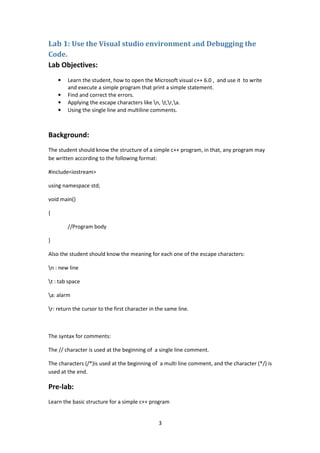 3
Lab 1: Use the Visual studio environment and Debugging the
Code.
Lab Objectives:
• Learn the student, how to open the Microsoft visual c++ 6.0 , and use it to write
and execute a simple program that print a simple statement.
• Find and correct the errors.
• Applying the escape characters like n, t,r,a.
• Using the single line and multiline comments.
Background:
The student should know the structure of a simple c++ program, in that, any program may
be written according to the following format:
#include<iostream>
using namespace std;
void main()
{
//Program body
}
Also the student should know the meaning for each one of the escape characters:
n : new line
t : tab space
a: alarm
r: return the cursor to the first character in the same line.
The syntax for comments:
The // character is used at the beginning of a single line comment.
The characters (/*)is used at the beginning of a multi line comment, and the character (*/) is
used at the end.
Pre-lab:
Learn the basic structure for a simple c++ program
 