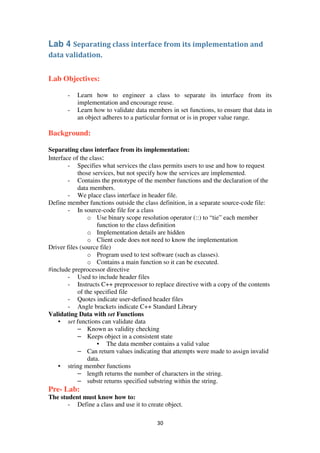 30
Lab 4 Separating class interface from its implementation and
data validation.
Lab Objectives:
- Learn how to engineer a class to separate its interface from its
implementation and encourage reuse.
- Learn how to validate data members in set functions, to ensure that data in
an object adheres to a particular format or is in proper value range.
Background:
Separating class interface from its implementation:
Interface of the class:
- Specifies what services the class permits users to use and how to request
those services, but not specify how the services are implemented.
- Contains the prototype of the member functions and the declaration of the
data members.
- We place class interface in header file.
Define member functions outside the class definition, in a separate source-code file:
- In source-code file for a class
o Use binary scope resolution operator (::) to “tie” each member
function to the class definition
o Implementation details are hidden
o Client code does not need to know the implementation
Driver files (source file)
o Program used to test software (such as classes).
o Contains a main function so it can be executed.
#include preprocessor directive
- Used to include header files
- Instructs C++ preprocessor to replace directive with a copy of the contents
of the specified file
- Quotes indicate user-defined header files
- Angle brackets indicate C++ Standard Library
Validating Data with set Functions
• set functions can validate data
– Known as validity checking
– Keeps object in a consistent state
• The data member contains a valid value
– Can return values indicating that attempts were made to assign invalid
data.
• string member functions
– length returns the number of characters in the string.
– substr returns specified substring within the string.
Pre- Lab:
The student must know how to:
- Define a class and use it to create object.
 