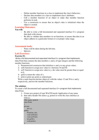 31
- Define member functions in a class to implement the class's behaviors.
- Declare data members in a class to implement class's attributes.
- Call a member function of an object to make that member function
performs its task.
- Use a constructor to ensure that an object's data is initialized when the
object is created.
Learning Outcomes:
You will:
- Be able to write a full documented and separated interface C++ program
that deals with classes.
- Be able to validate data members in set functions, to ensure that data in an
object adheres to a particular format or is in proper value range.
Assessment tools:
- Notes will be taken during the lab time.
- Quizzes.
Lab Exercises:
Exercise #1:
Write a full documented and separated interface C++ program that implements
class Point that contains the data members x and y of type integers and the following
member functions:
1- Parameterized constructor that initializes x and y to any given values.
2- setX function to assign new value to x between 10 and 50.
3- setY function to assign new value to y, the value must be greater than or equal
to 0.
4- getX to return the value of x.
5- print to print any point as ordered pair.
Write a main function declare object p1 with the values 12 and 30 to x and y
respectively, and test the member functions.
The solution:
To create a full documented and separated interface C++ program that implements
class Point:
1- Create new project of type Win32Console Application of any name.
2- then add a header file name e.g. point.h to write the class interface as
follows:
//file name: point.h
class Point
{
private:
int x,y;
public:
Point(int, int);
void setX(int);
void setY(int);
int getX();
void print();
};
 
