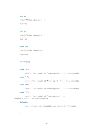 43
int a;
cout<<"Enter operand 1: ";
cin>>a;
int b;
cout<<"Enter operand 2: ";
cin>>b;
char op;
cout<<"Enter operation:";
cin>>op;
switch(op)
{
case '+':
cout<<"The result of "<<a<<op<<b<<" is "<<a+b<<endl;
case '-':
cout<<"The result of "<<a<<op<<b<<" is "<<a-b<<endl;
case '*':
cout<<"The result of "<<a<<op<<b<<" is "<<a*b<<endl;
case '/':
cout<<"The result of "<<a<<op<<b<<" is
"<<static_cast<float>(a)/b<<endl;
default:
cout<<"Incorrect operation was entered..."<<endl;
}
 