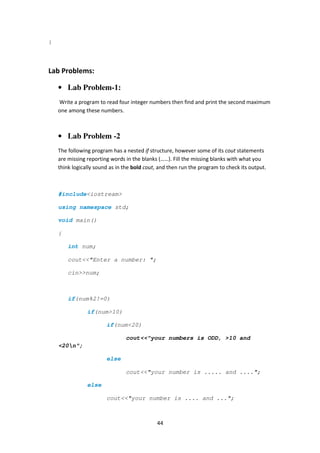 44
}
Lab Problems:
• Lab Problem-1:
Write a program to read four integer numbers then find and print the second maximum
one among these numbers.
• Lab Problem -2
The following program has a nested if structure, however some of its cout statements
are missing reporting words in the blanks (……). Fill the missing blanks with what you
think logically sound as in the bold cout, and then run the program to check its output.
#include<iostream>
using namespace std;
void main()
{
int num;
cout<<"Enter a number: ";
cin>>num;
if(num%2!=0)
if(num>10)
if(num<20)
cout<<"your numbers is ODD, >10 and
<20n";
else
cout<<"your number is ..... and ....";
else
cout<<"your number is .... and ...";
 