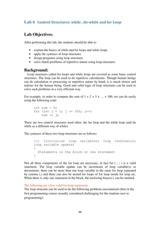 46
Lab 6 Control Structures: while , do-while and for Loop
Lab Objectives:
After performing this lab, the students should be able to
• explain the basics of while and for loops and while loops
• apply the syntaxes of loop structures
• design programs using loop structures
• solve (hard) problems of repetitive nature using loop structures
Background:
Loop structures called for loops and while loops are covered as some basic control
structures. The loop can be used to do repetitive calculations. Though human beings
can do calculation or processing or repetitive nature by hand, it is much slower and
tedious for the human being. Good and solid logic of loop structures can be used to
solve such problems in a very efficient way.
For example, in order to compute the sum of 1 + 2 + 3 + … + 100, we can do easily
using the following code:
int sum = 0;
for (int j = 1; j <= 100; j++)
sum += j;
There are two control structures used often: the for loop and the while loop (and do
while as a different way of while).
The syntaxes of these two loop structures are as follows:
for (initialize loop variables; loop terminator;
loop variable update)
{
Statements in the block or one statement
}
Not all three components of the for loop are necessary, in fact for ( ; ; ) is a valid
statement. The loop variable update can be increments of loop variable(s) or
decrements; there can be more than one loop variable in the same for loop separated
by comma (,) and there can also be nested for loops of for loop inside for loop etc.
When there is only one statement in the block, the enclosing braces{} can be omitted.
The following are a few valid for loop statements
The loop structure can be used to do the following problems encountered often in the
first programming course (usually considered challenging for the students new to
programming):
 