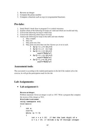 47
1. Reverse an integer
2. Compute the prime number
3. Compute a function such as exp (x) (exponential function).
Pre-labs:
1. Study Deitel’s book (how to program C++) control structures.
2. Explain which of the following for loops are valid and which are invalid and why.
3. Convert the following for loop to while loop.
4. Convert the following while loop to for loop.
5. Analyze the following for loops in the table and state whether
a. They compile
b. They run
c. They print out a line
d. They print out more than one line Answer yes or no to each.
• for (j = 1; j <= 10; j++);for (j = 1; j <= 10; j++);for (j = 1; j <= 10; j++);for (j = 1; j <= 10; j++);
• for (j = 1; j < 11; ++j);for (j = 1; j < 11; ++j);for (j = 1; j < 11; ++j);for (j = 1; j < 11; ++j);
• for (j = 1; j <= 10; j++)for (j = 1; j <= 10; j++)for (j = 1; j <= 10; j++)for (j = 1; j <= 10; j++)
cout<<“Hellocout<<“Hellocout<<“Hellocout<<“Hellon”;n”;n”;n”;
• for (j = 1; j <= 10; j++);for (j = 1; j <= 10; j++);for (j = 1; j <= 10; j++);for (j = 1; j <= 10; j++);
cout<<“Hellocout<<“Hellocout<<“Hellocout<<“Hellon”;n”;n”;n”;
• for (j = 1, j <= 10, j++)for (j = 1, j <= 10, j++)for (j = 1, j <= 10, j++)for (j = 1, j <= 10, j++)
cout<<“Hellocout<<“Hellocout<<“Hellocout<<“Hellon”;n”;n”;n”;
Assessment tools:
The assessment is according to the student participation in the lab if the student solves the
exercise, he will get the participation mark for this lab.
Lab Assignments:
• Lab assignment-1:
Reverse an integer:
Problem statement: Given an integer n such as 1367. Write a program that computes
the inverse of this integer as 7631.
#include<iostream>
using namespace std;
void main()
{
int x;
cin>>x;
while (x != 0)
{
int r = x % 10; // Get the last digit of x
x = x / 10; // divide x by 10 through integer
 
