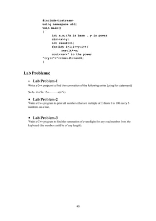 49
#include<iostream>
using namespace std;
void main()
{
int x,y;//x is base , y is power
cin>>x>>y;
int result=1;
for(int i=1;i<=y;i++)
result*=x;
cout<<x<<" to the power
"<<y<<"="<<result<<endl;
}
Lab Problems:
• Lab Problem-1
Write a C++ program to find the summation of the following series (using for statement)
S=1+ 4 + 9+ 16+………+(n*n).
• Lab Problem-2
Write a C++ program to print all numbers (that are multiple of 3) from 1 to 100 every 6
numbers on a line.
• Lab Problem-3
Write a C++ program to find the summation of even digits for any read number from the
keyboard (the number could be of any length).
 