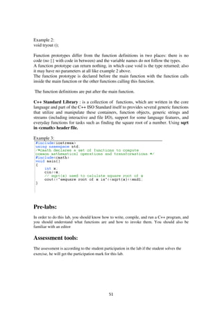 51
Example 2:
void tryout ();
Function prototypes differ from the function definitions in two places: there is no
code (no {} with code in between) and the variable names do not follow the types.
A function prototype can return nothing, in which case void is the type returned; also
it may have no parameters at all like example 2 above.
The function prototype is declared before the main function with the function calls
inside the main function or the other functions calling this function.
The function definitions are put after the main function.
C++ Standard Library : is a collection of functions, which are written in the core
language and part of the C++ ISO Standard itself to provides several generic functions
that utilize and manipulate these containers, function objects, generic strings and
streams (including interactive and file I/O), support for some language features, and
everyday functions for tasks such as finding the square root of a number. Using sqrt
in <cmath> header file.
Example 3:
Pre-labs:
In order to do this lab, you should know how to write, compile, and run a C++ program, and
you should understand what functions are and how to invoke them. You should also be
familiar with an editor
Assessment tools:
The assessment is according to the student participation in the lab if the student solves the
exercise, he will get the participation mark for this lab.
 