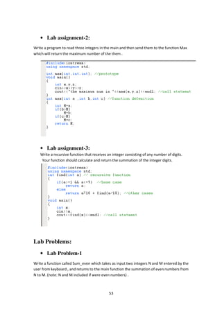 53
• Lab assignment-2:
Write a program to read three integers in the main and then send them to the function Max
which will return the maximum number of the them .
• Lab assignment-3:
Write a recursive function that receives an integer consisting of any number of digits.
Your function should calculate and return the summation of the integer digits.
Lab Problems:
• Lab Problem-1
Write a function called Sum_even which takes as input two integers N and M entered by the
user from keyboard , and returns to the main function the summation of even numbers from
N to M. (note: N and M included if were even numbers) .
 