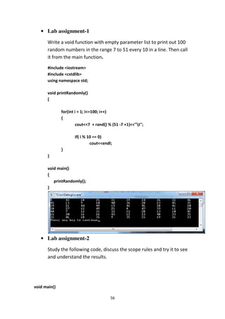 56
• Lab assignment-1
Write a void function with empty parameter list to print out 100
random numbers in the range 7 to 51 every 10 in a line. Then call
it from the main function.
#include <iostream>
#include <cstdlib>
using namespace std;
void printRandomly()
{
for(int i = 1; i<=100; i++)
{
cout<<7 + rand() % (51 -7 +1)<<"t";
if( i % 10 == 0)
cout<<endl;
}
}
void main()
{
printRandomly();
}
• Lab assignment-2
Study the following code, discuss the scope rules and try it to see
and understand the results.
void main()
 