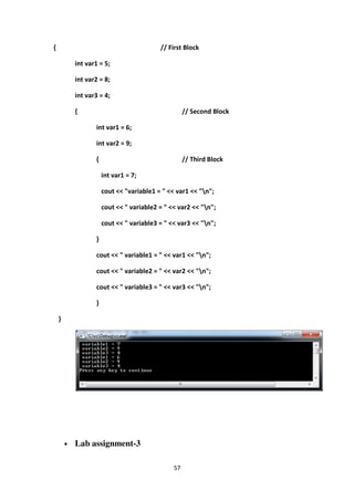 57
{ // First Block
int var1 = 5;
int var2 = 8;
int var3 = 4;
{ // Second Block
int var1 = 6;
int var2 = 9;
{ // Third Block
int var1 = 7;
cout << "variable1 = " << var1 << "n";
cout << " variable2 = " << var2 << "n";
cout << " variable3 = " << var3 << "n";
}
cout << " variable1 = " << var1 << "n";
cout << " variable2 = " << var2 << "n";
cout << " variable3 = " << var3 << "n";
}
}
• Lab assignment-3
 