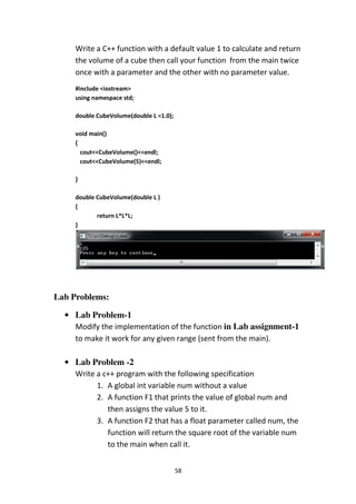 58
Write a C++ function with a default value 1 to calculate and return
the volume of a cube then call your function from the main twice
once with a parameter and the other with no parameter value.
#include <iostream>
using namespace std;
double CubeVolume(double L =1.0);
void main()
{
cout<<CubeVolume()<<endl;
cout<<CubeVolume(5)<<endl;
}
double CubeVolume(double L )
{
return L*L*L;
}
Lab Problems:
• Lab Problem-1
Modify the implementation of the function in Lab assignment-1
to make it work for any given range (sent from the main).
• Lab Problem -2
Write a c++ program with the following specification
1. A global int variable num without a value
2. A function F1 that prints the value of global num and
then assigns the value 5 to it.
3. A function F2 that has a float parameter called num, the
function will return the square root of the variable num
to the main when call it.
 