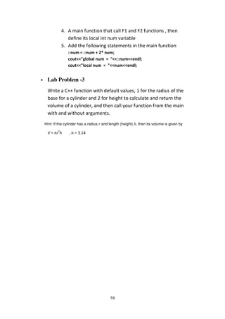 59
4. A main function that call F1 and F2 functions , then
define its local int num variable
5. Add the following statements in the main function
::num = ::num + 2* num;
cout<<"global num = "<<::num<<endl;
cout<<"local num = "<<num<<endl;
• Lab Problem -3
Write a C++ function with default values, 1 for the radius of the
base for a cylinder and 2 for height to calculate and return the
volume of a cylinder, and then call your function from the main
with and without arguments.
Hint: If the cylinder has a radius r and length (height) h, then its volume is given by
V = πr2
h , π = 3.14
 