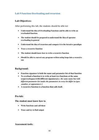 60
Lab 9 Function Overloading and recursion
Lab Objectives:
After performing this lab, the students should be able to:
• Understand the idea of Overloading Functions and be able to write an
overloaded function.
• The student should be prepared to understand the idea of operator
overloading in general
• Understand the idea of recursion and compare it to the iterative paradigm
• Trace a recursive function
• The student should know how to write a recursive function
• Should be able to convert any program written using loops into a recursive
one
Background:
• Function signature is both the name and parameter list of that function
• To overload a function is to write at least two functions at the same
scope(workspace)with different signatures[i.e. the same name but with
different parameter list (make the parameters in every list differ in types
,number, or appearance) ]
• A recursive function is a function that calls itself.
Pre-lab:
The student must know how to
• Write functions and call them
• Trace and try to find output
Assessment tools:
 