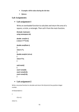 61
• Examples will be taken during the lab time
• Quizzes
Lab Assignments:
• Lab assignment-1
Write an overloaded function to calculate and return the area of a
square, a circle ,a rectangle. Then call it from the main function.
#include <iostream>
using namespace std;
double area(int r)
{ return r*r*3.14;}
double area(float s)
{
return s*s;
}
double area(int l,int w)
{
return l*w;
}
void main()
{
cout<<area(3);
cout<<area(3,4);
cout<<area(3.0);
}
• Lab assignment-2
Write a recursive function to calculate and return the factorial of any positive integer
number.
int factorial(int r)
{
if (r<=1)
return 1;
 