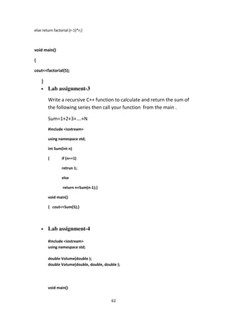 62
else return factorial (r-1)*r;}
void main()
{
cout<<factorial(5);
}
• Lab assignment-3
Write a recursive C++ function to calculate and return the sum of
the following series then call your function from the main .
Sum=1+2+3+….+N
#include <iostream>
using namespace std;
int Sum(int n)
{ if (n==1)
retrun 1;
else
return n+Sum(n-1);}
void main()
{ cout<<Sum(5);}
• Lab assignment-4
#include <iostream>
using namespace std;
double Volume(double );
double Volume(double, double, double );
void main()
 