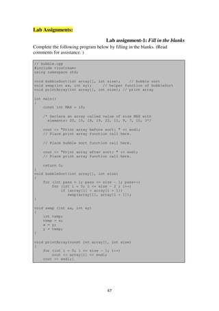 67
Lab Assignments:
Lab assignment-1: Fill in the blanks
Complete the following program below by filling in the blanks. (Read
comments for assistance. )
// bubble.cpp
#include <iostream>
using namespace std;
void bubbleSort(int array[], int size); // bubble sort
void swap(int &x, int &y); // helper function of bubbleSort
void printArray(int array[], int size); // print array
int main()
{
const int MAX = 10;
/* Declare an array called value of size MAX with
elements: 20, 15, 18, 19, 22, 11, 9, 7, 10, 3*/
cout << "Print array before sort: " << endl;
// Place print array function call here.
// Place bubble sort function call here.
cout << "Print array after sort: " << endl;
// Place print array function call here.
return 0;
}
void bubbleSort(int array[], int size)
{
for (int pass = 1; pass <= size - 1; pass++)
for (int i = 0; i <= size - 2 ; i++)
if (array[i] > array[i + 1])
swap(array[i], array[i + 1]);
}
void swap (int &x, int &y)
{
int temp;
temp = x;
x = y;
y = temp;
}
void printArray(const int array[], int size)
{
for (int i = 0; i <= size - 1; i++)
cout << array[i] << endl;
cout << endl;}
 