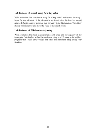 69
Lab Problem -2: search array for a key value
Write a function that searches an array for a "key value" and returns the array's
index for that element. If the element is not found, then the function should
return -1. Write a driver program that correctly tests this function. The driver
should print the array and show the value of the search result.
Lab Problem -3: Minimum array entry
With a function that take as parameters a 2D array and the capacity of the
array.your function has to find the minimum entry in a 2D array .write a driver
program that reads array values and finds the minimum entry using your
function.
 