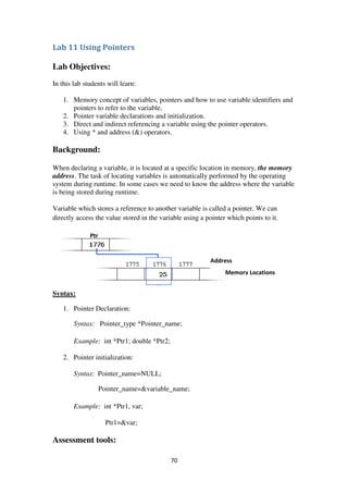70
Lab 11 Using Pointers
Lab Objectives:
In this lab students will learn:
1. Memory concept of variables, pointers and how to use variable identifiers and
pointers to refer to the variable.
2. Pointer variable declarations and initialization.
3. Direct and indirect referencing a variable using the pointer operators.
4. Using * and address (&) operators.
Background:
When declaring a variable, it is located at a specific location in memory, the memory
address. The task of locating variables is automatically performed by the operating
system during runtime. In some cases we need to know the address where the variable
is being stored during runtime.
Variable which stores a reference to another variable is called a pointer. We can
directly access the value stored in the variable using a pointer which points to it.
Syntax:
1. Pointer Declaration:
Syntax: Pointer_type *Pointer_name;
Example: int *Ptr1; double *Ptr2;
2. Pointer initialization:
Syntax: Pointer_name=NULL;
Pointer_name=&variable_name;
Example: int *Ptr1, var;
Ptr1=&var;
Assessment tools:
Ptr
Address
Memory Locations
 
