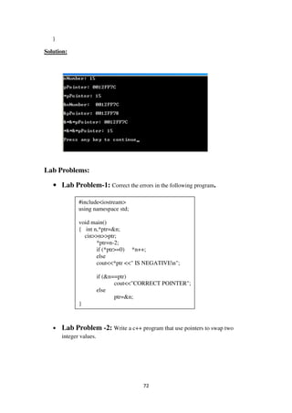 72
}
Solution:
Lab Problems:
• Lab Problem-1: Correct the errors in the following program.
• Lab Problem -2: Write a c++ program that use pointers to swap two
integer values.
#include<iostream>
using namespace std;
void main()
{ int n,*ptr=&n;
cin>>n>>ptr;
*ptr=n-2;
if (*ptr>=0) *n++;
else
cout<<*ptr <<" IS NEGATIVEn";
if (&n==ptr)
cout<<"CORRECT POINTER";
else
ptr=&n;
}
 