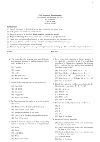 1
End Semester Examination
Introduction to Computing (CS 101)
IIT Guwahati
April 29, 2014
Duration: 3 Hours
Instructions:
(1) Encircle the answer (A/B/C/D/E) in the space provided in the answer script.
(2) Each question has exactly one correct answer.
(3) There are a total of 50 questions. Each question carries two marks.
(4) Negative Marking: Each wrong answer will be penalised by 1
2
negative marks.
(5) Please write your name and roll number on both the question paper and the answer script.
(6) Possession of either a mobile phone or a calculator is strictly prohibited during the exam.
(7) No doubts will be entertained during the exam.
(8) There are 6 pages of questions and 2 pages for rough work in the question paper. Please contact the invigilator, if otherwise.
Name: Roll No:
1. The conversion of a program from some high-level
programming language to machine language (object
code) is done by a .
(A) Compiler
(B) Loader
(C) Linker
(D) All of the above
(E) None of the above
2. Which of the following is not a storage device?
(A) Hard Disk
(B) CD ROM
(C) Keyboard
(D) Floppy Disk
(E) None of the above
3. In C programming, the name of an array indicates
the .
(A) Address of the first element of the array
(B) First element of the array
(C) Number of elements in the array
(D) Data type of the elements stored in the array
(E) None of the above
4. Which of these data types is used by an operating
system to manage the recursion in C programming?
(A) Stack
(B) Queue
(C) Linked List
(D) Array
(E) None of the above
5. Let A be an array containing n distinct integers. If
i < j and A[i] > A[j], then the pair (i, j) is called an
inversion of A. Which array containing the elements
{1, 2, . . . , n} has the most and the least number of
inversions, respectively?
(A) Most: {1, 2, . . . , n}, Least: {1, 2, . . . , n}
(B) Most: {1, 2, . . . , n}, Least: {n, n − 1, . . . , 1}
(C) Most: {n, n − 1, . . . , 1}, Least: {1, 2, . . . , n}
(D) Most: {n, n − 1, . . . , 1}, Least: {n, n − 1, . . . , 1}
(E) None of the above
6. Identify the equivalent postfix representation for the
following infix expression: A + B ∗ C + D
(A) AB + CD + ∗
(B) ABCD + +∗
(C) ABCD + ∗+
(D) ABC ∗ +D+
(E) None of the above
7. Evaluate the postfix expression: 2 3 ∗ 4 5 ∗ +
(A) 36
(B) 50
(C) 70
(D) 120
(E) None of the above
8. Identify the correct statement.
(A) Matrix multiplication of two n×n matrices can
be done in O(n3
) time.
(B) Matrix multiplication of two n×n matrices can
be done in O(n2
) time.
(C) Matrix multiplication of two n×n matrices can
be done in O(n) time.
(D) All of the above
(E) None of the above
 