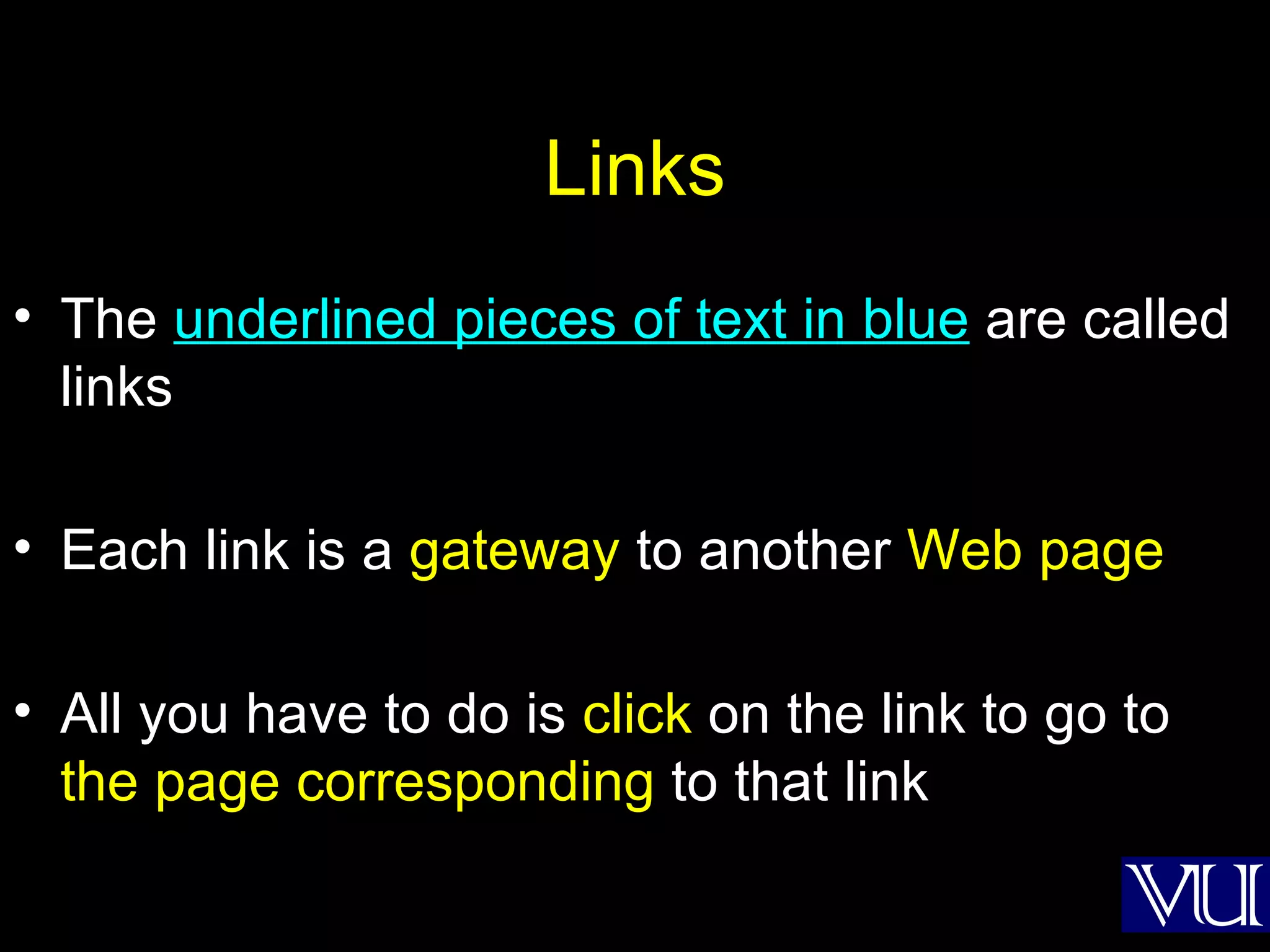 Links The  underlined pieces of text in blue  are called links Each link is a  gateway  to another  Web page All you have to do is  click  on the link to go to  the page corresponding  to that link 
