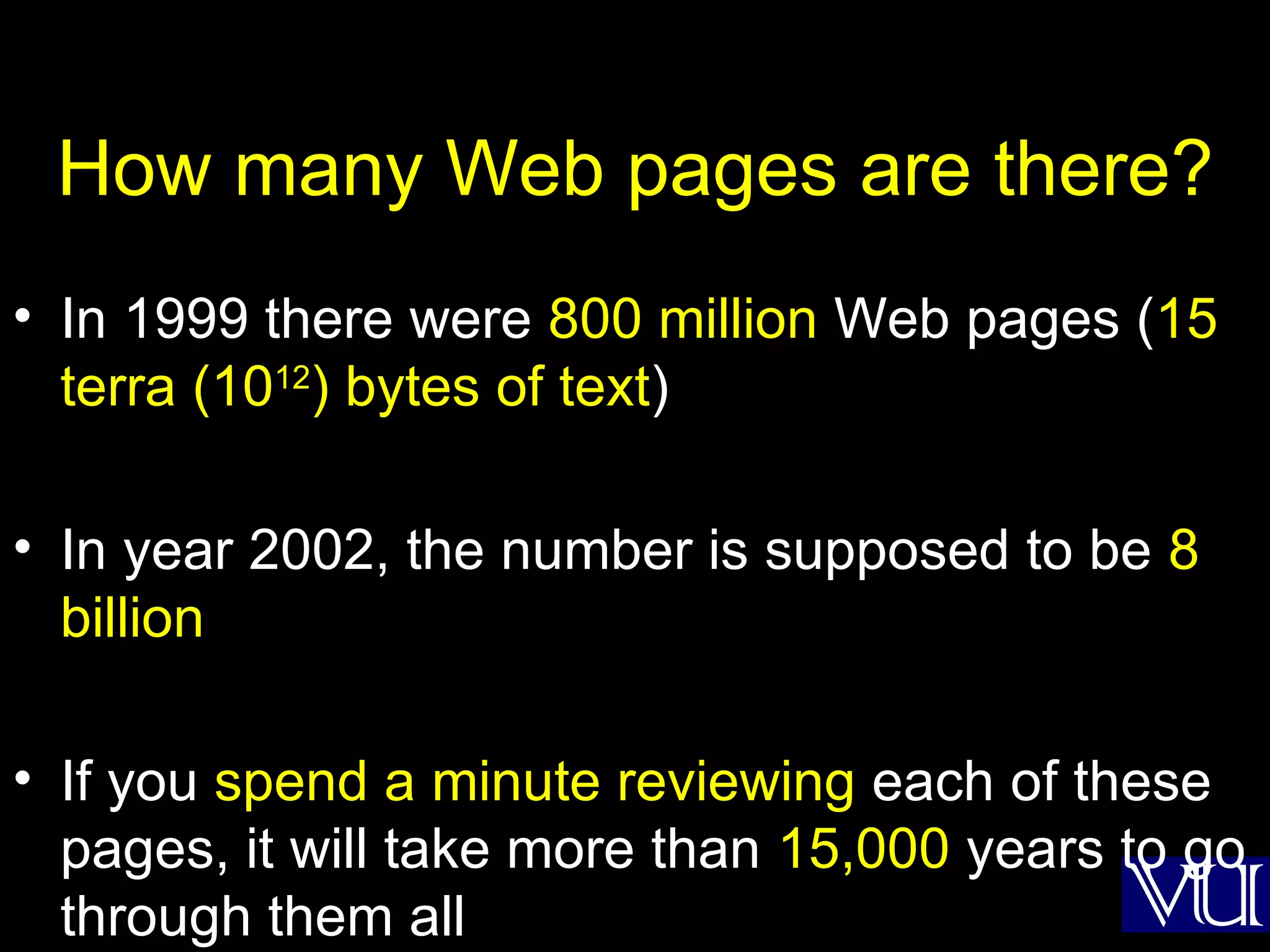 How many Web pages are there? In 1999 there were  800 million  Web pages ( 15 terra (10 12 ) bytes of text ) In year 2002, the number is supposed to be  8 billion If you  spend a minute reviewing  each of these pages, it will take more than  15,000  years to go through them all 