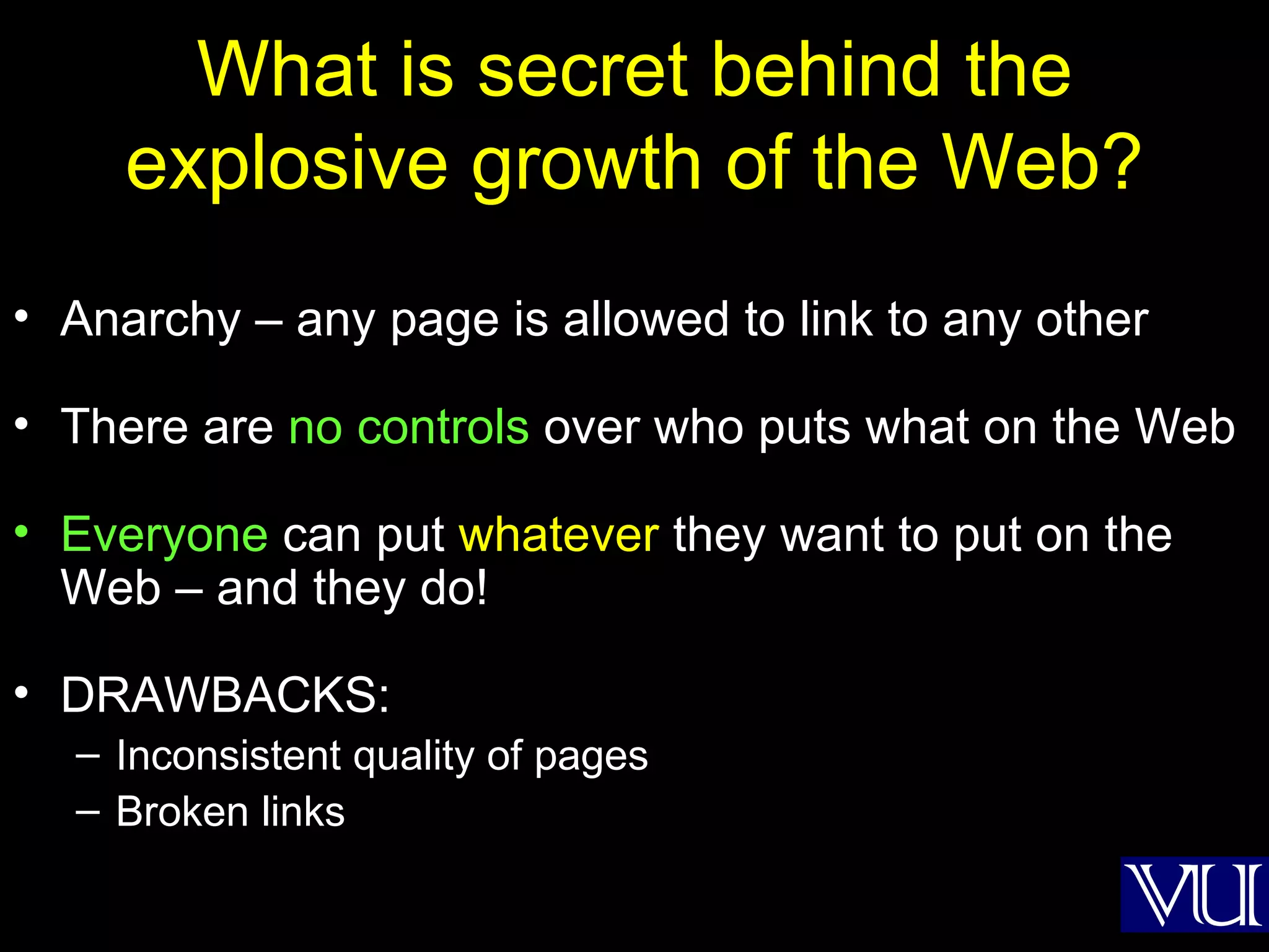 What is secret behind the explosive growth of the Web? Anarchy – any page is allowed to link to any other There are  no controls  over who puts what on the Web Everyone  can put  whatever  they want to put on the Web – and they do! DRAWBACKS: Inconsistent quality of pages Broken links 