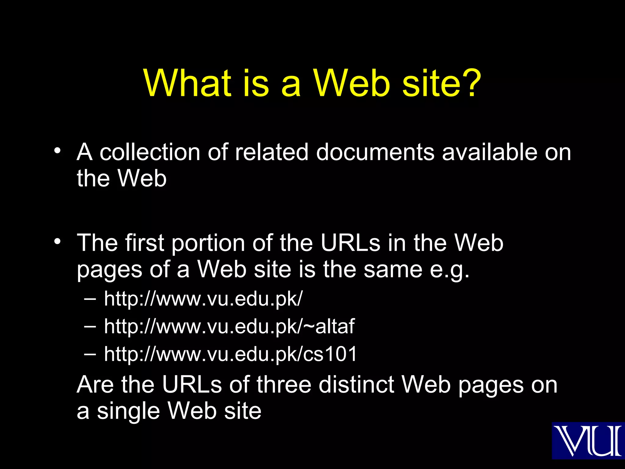 What is a Web site? A collection of related documents available on the Web The first portion of the URLs in the Web pages of a Web site is the same e.g. http://www.vu.edu.pk/ http://www.vu.edu.pk/~altaf http://www.vu.edu.pk/cs101 Are the URLs of three distinct Web pages on a single Web site 