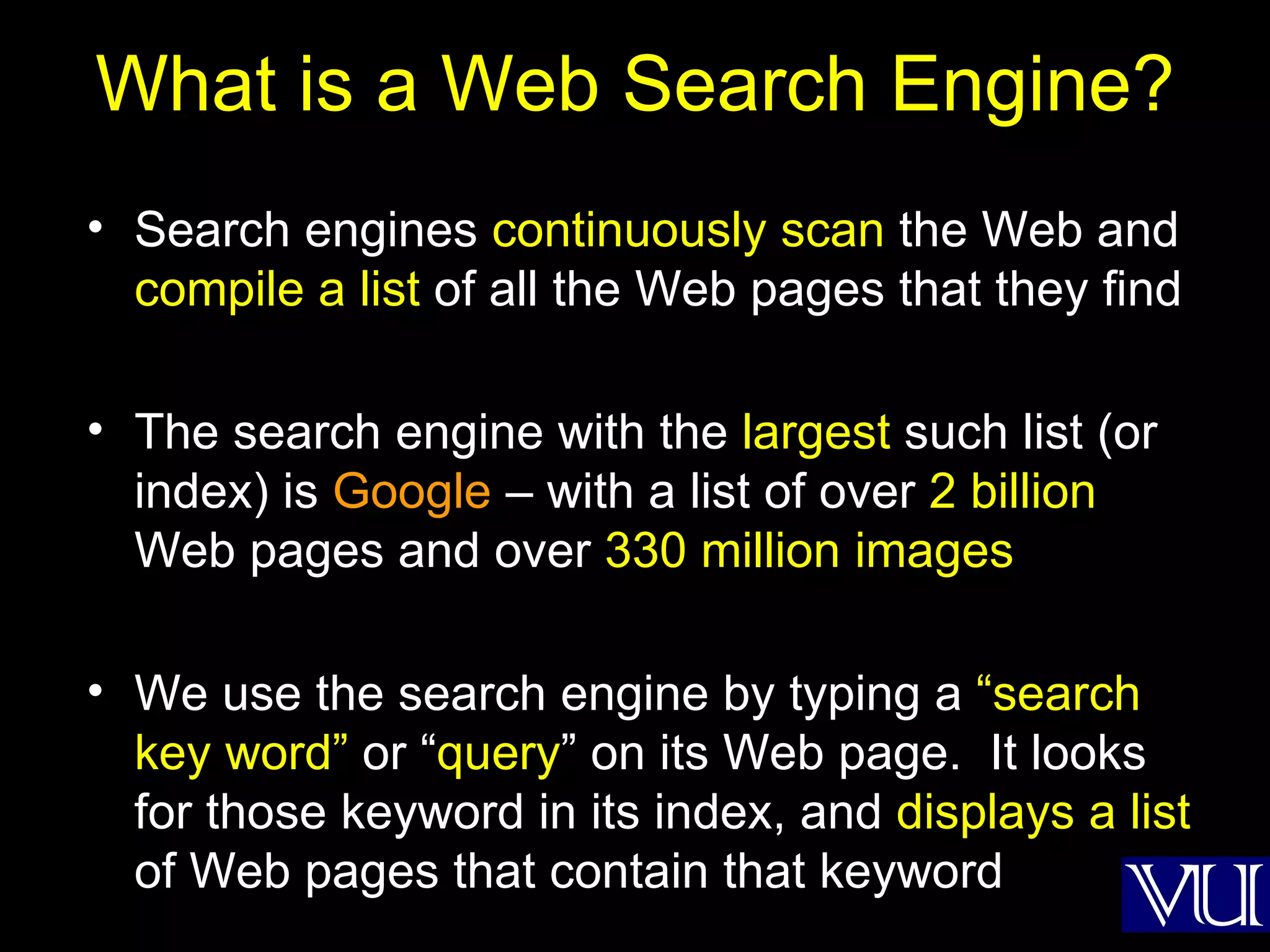 What is a Web Search Engine? Search engines  continuously scan  the Web and  compile a list  of all the Web pages that they find The search engine with the  largest  such list (or index) is  Google  – with a list of over  2 billion  Web pages and over  330 million images We use the search engine by typing a  “search key word”  or “ query ” on its Web page.  It looks for those keyword in its index, and  displays a list  of Web pages that contain that keyword 