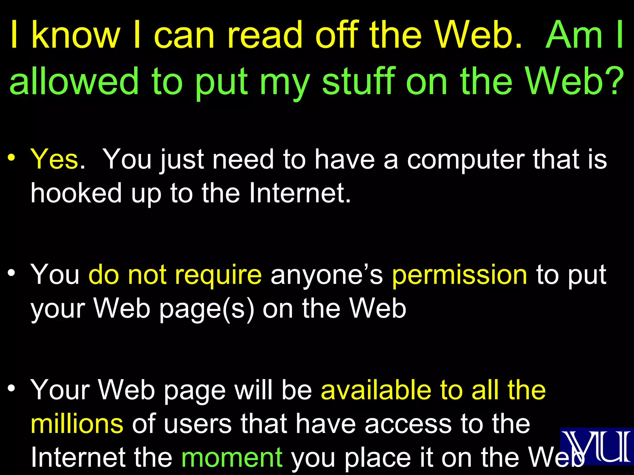 I know I can read off the Web.  Am I allowed to put my stuff on the Web? Yes .  You just need to have a computer that is hooked up to the Internet. You  do not require  anyone’s  permission  to put your Web page(s) on the Web Your Web page will be  available to all the millions  of users that have access to the Internet the  moment  you place it on the Web 
