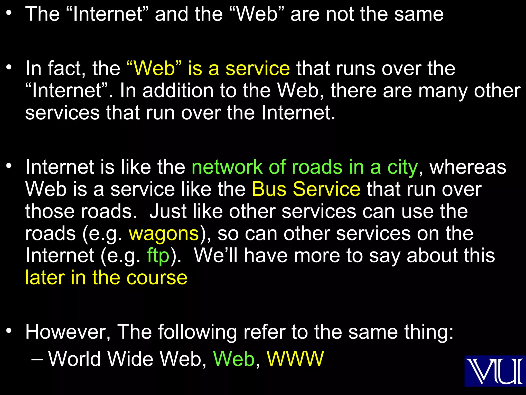 The “Internet” and the “Web” are not the same In fact, the  “Web” is a service  that runs over the “Internet”. In addition to the Web, there are many other services that run over the Internet. Internet is like the  network of roads in a city , whereas Web is a service like the  Bus Service  that run over those roads.  Just like other services can use the roads (e.g.  wagons ), so can other services on the Internet (e.g.  ftp ).  We’ll have more to say about this  later in the course However, The following refer to the same thing: World Wide Web,  Web ,  WWW 